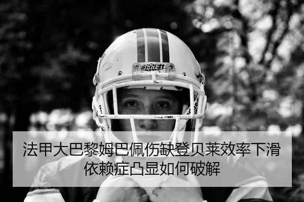 法甲大巴黎姆巴佩伤缺登贝莱效率下滑 依赖症凸显如何破解